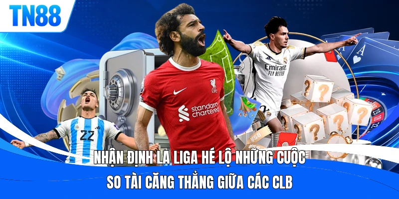 Nhận định La Liga hé lộ những cuộc so tài căng thẳng giữa các CLB